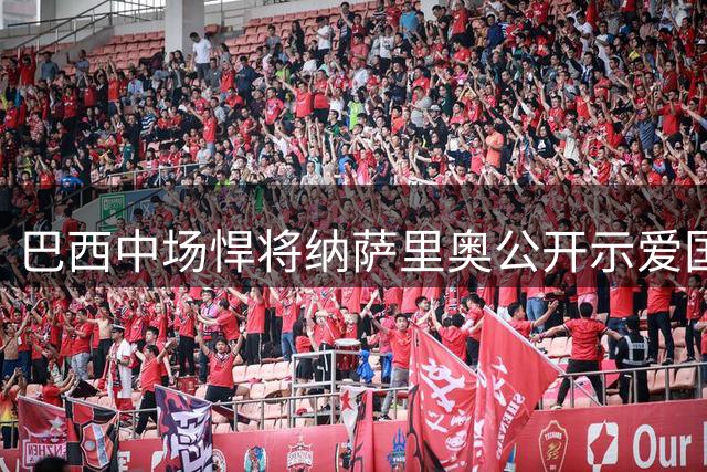 巴西中场悍将纳萨里奥公开示爱国足 33岁能否圆梦"中国心"引热议